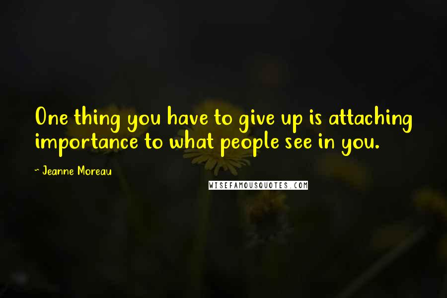 Jeanne Moreau Quotes: One thing you have to give up is attaching importance to what people see in you.