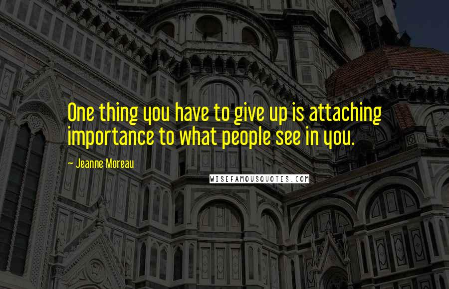 Jeanne Moreau Quotes: One thing you have to give up is attaching importance to what people see in you.