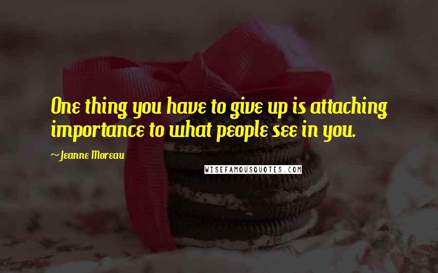 Jeanne Moreau Quotes: One thing you have to give up is attaching importance to what people see in you.