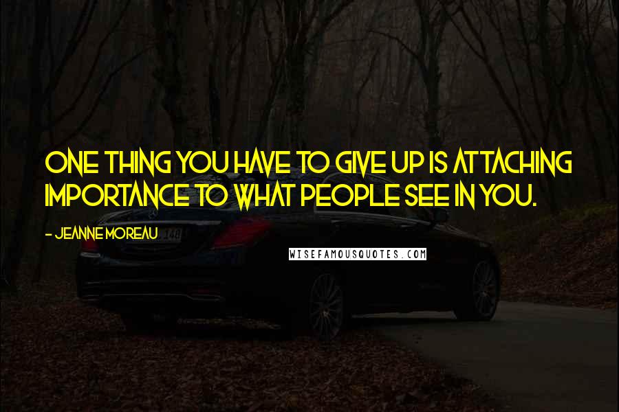 Jeanne Moreau Quotes: One thing you have to give up is attaching importance to what people see in you.