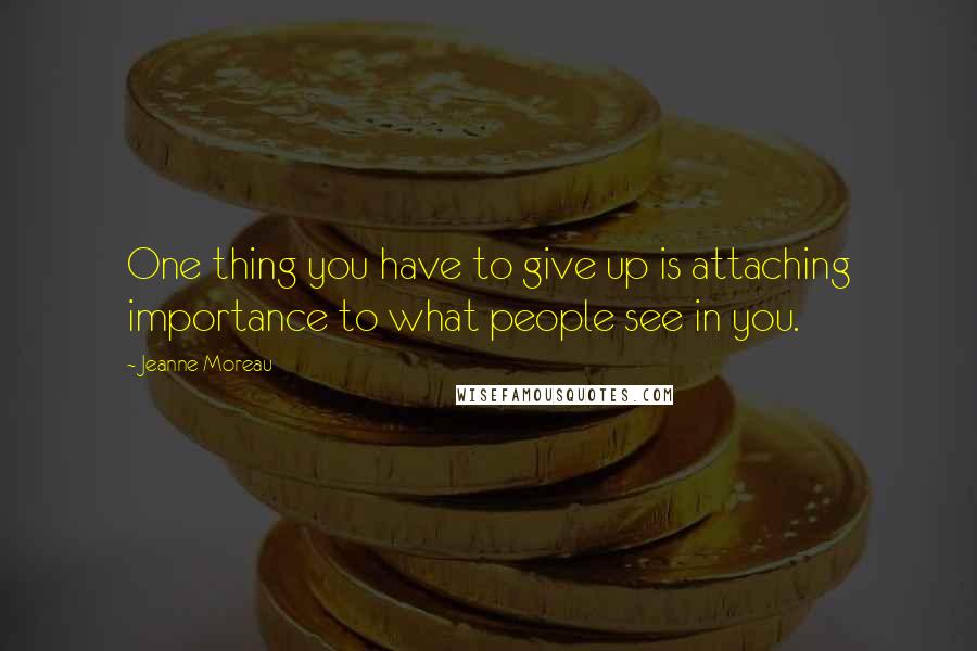 Jeanne Moreau Quotes: One thing you have to give up is attaching importance to what people see in you.