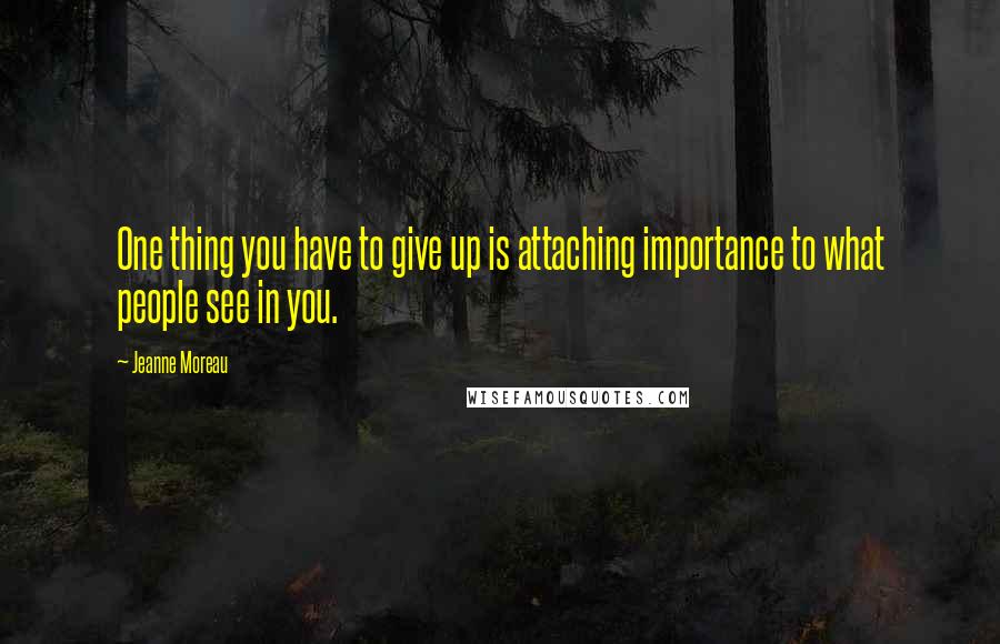 Jeanne Moreau Quotes: One thing you have to give up is attaching importance to what people see in you.