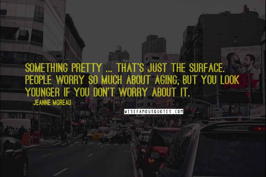 Jeanne Moreau Quotes: Something pretty ... that's just the surface. People worry so much about aging, but you look younger if you don't worry about it.