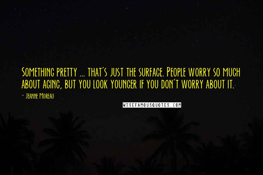 Jeanne Moreau Quotes: Something pretty ... that's just the surface. People worry so much about aging, but you look younger if you don't worry about it.