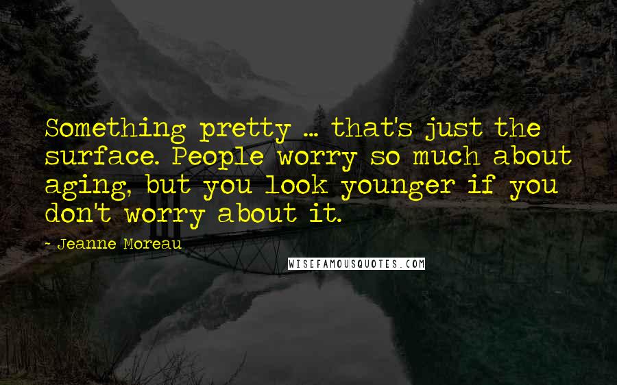 Jeanne Moreau Quotes: Something pretty ... that's just the surface. People worry so much about aging, but you look younger if you don't worry about it.
