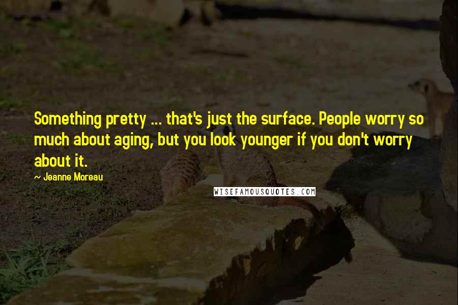 Jeanne Moreau Quotes: Something pretty ... that's just the surface. People worry so much about aging, but you look younger if you don't worry about it.