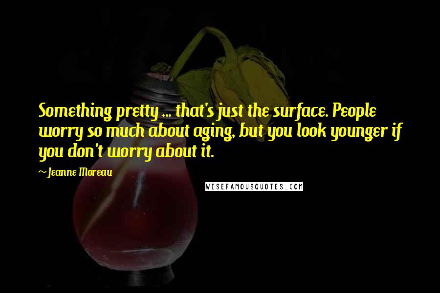Jeanne Moreau Quotes: Something pretty ... that's just the surface. People worry so much about aging, but you look younger if you don't worry about it.