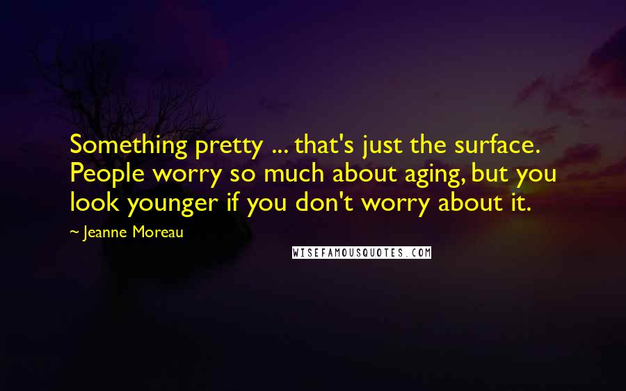 Jeanne Moreau Quotes: Something pretty ... that's just the surface. People worry so much about aging, but you look younger if you don't worry about it.