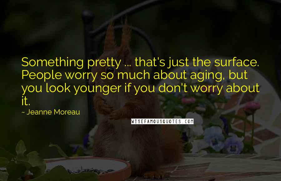 Jeanne Moreau Quotes: Something pretty ... that's just the surface. People worry so much about aging, but you look younger if you don't worry about it.