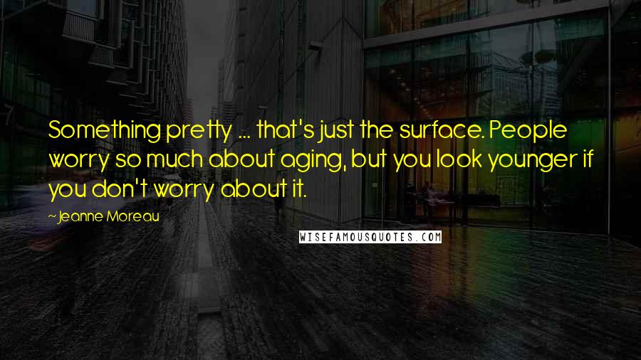 Jeanne Moreau Quotes: Something pretty ... that's just the surface. People worry so much about aging, but you look younger if you don't worry about it.