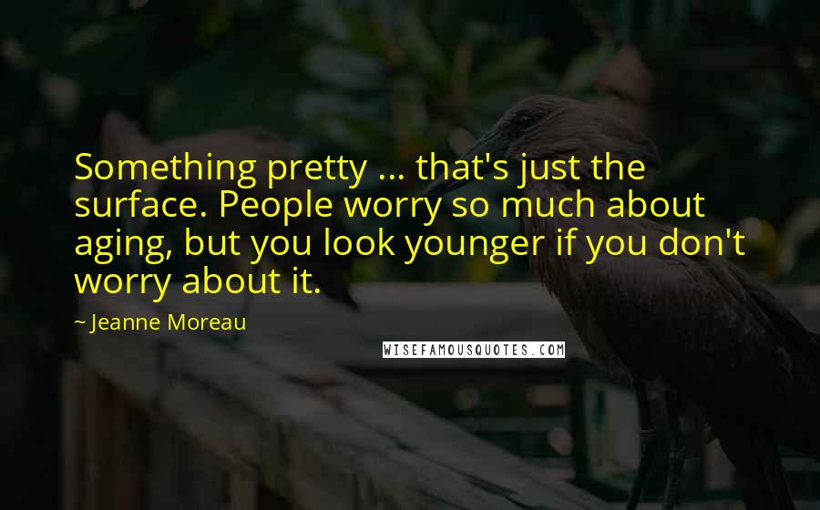 Jeanne Moreau Quotes: Something pretty ... that's just the surface. People worry so much about aging, but you look younger if you don't worry about it.