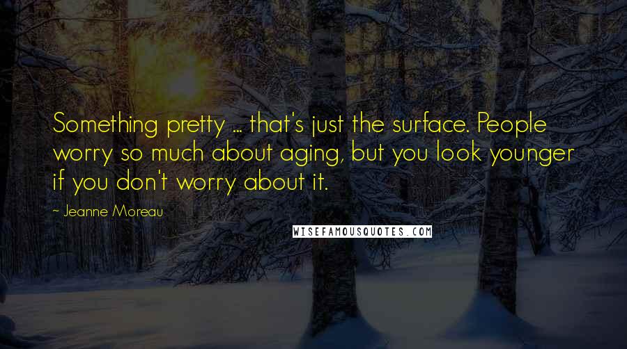 Jeanne Moreau Quotes: Something pretty ... that's just the surface. People worry so much about aging, but you look younger if you don't worry about it.