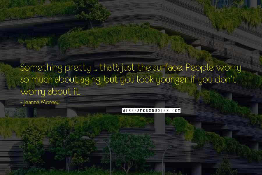 Jeanne Moreau Quotes: Something pretty ... that's just the surface. People worry so much about aging, but you look younger if you don't worry about it.