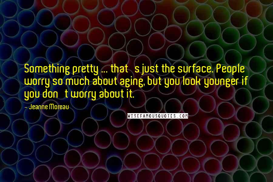 Jeanne Moreau Quotes: Something pretty ... that's just the surface. People worry so much about aging, but you look younger if you don't worry about it.