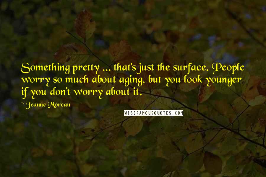 Jeanne Moreau Quotes: Something pretty ... that's just the surface. People worry so much about aging, but you look younger if you don't worry about it.