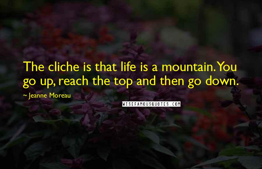 Jeanne Moreau Quotes: The cliche is that life is a mountain. You go up, reach the top and then go down.