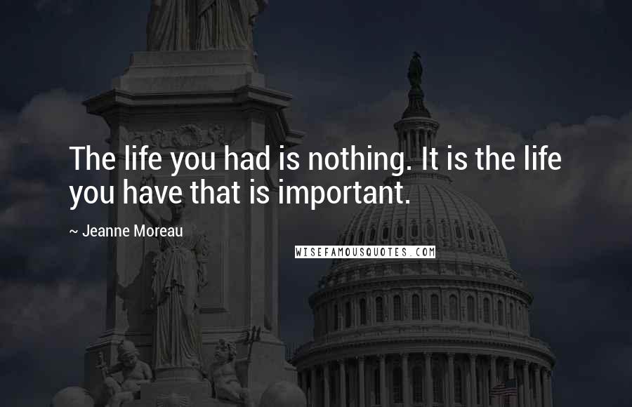 Jeanne Moreau Quotes: The life you had is nothing. It is the life you have that is important.