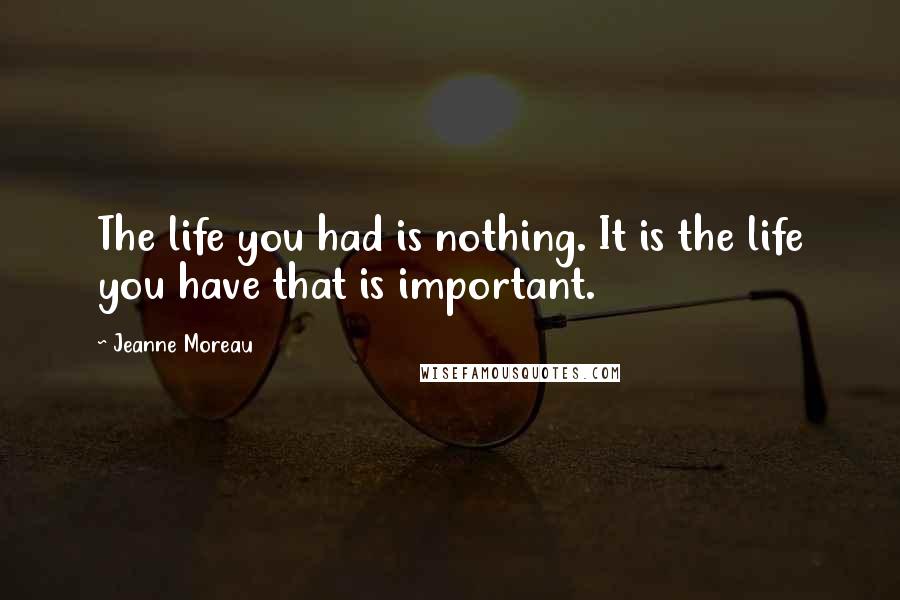 Jeanne Moreau Quotes: The life you had is nothing. It is the life you have that is important.