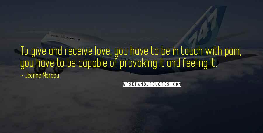 Jeanne Moreau Quotes: To give and receive love, you have to be in touch with pain, you have to be capable of provoking it and feeling it.