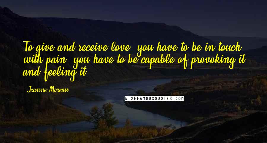 Jeanne Moreau Quotes: To give and receive love, you have to be in touch with pain, you have to be capable of provoking it and feeling it.