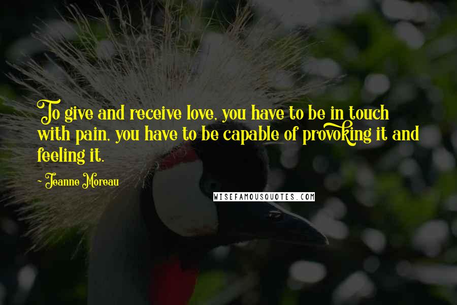 Jeanne Moreau Quotes: To give and receive love, you have to be in touch with pain, you have to be capable of provoking it and feeling it.