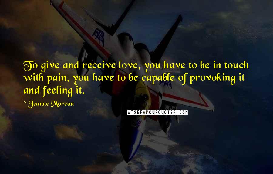 Jeanne Moreau Quotes: To give and receive love, you have to be in touch with pain, you have to be capable of provoking it and feeling it.