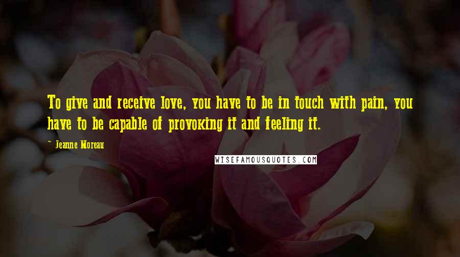 Jeanne Moreau Quotes: To give and receive love, you have to be in touch with pain, you have to be capable of provoking it and feeling it.