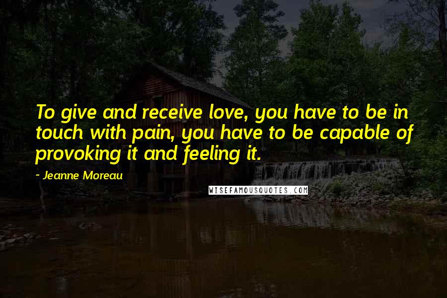 Jeanne Moreau Quotes: To give and receive love, you have to be in touch with pain, you have to be capable of provoking it and feeling it.