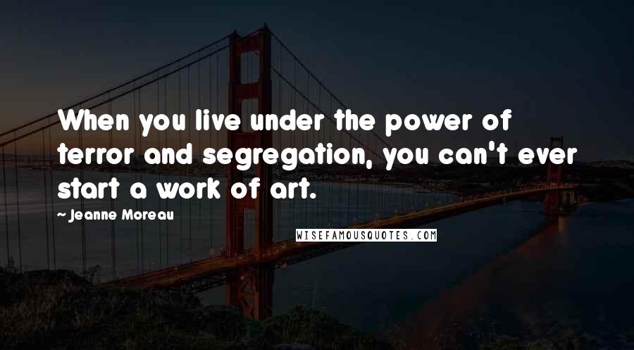 Jeanne Moreau Quotes: When you live under the power of terror and segregation, you can't ever start a work of art.