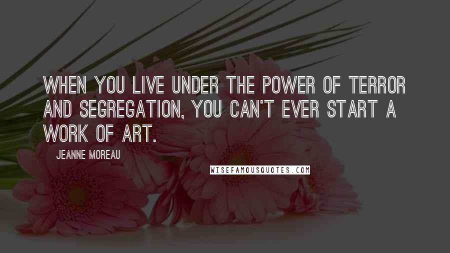 Jeanne Moreau Quotes: When you live under the power of terror and segregation, you can't ever start a work of art.