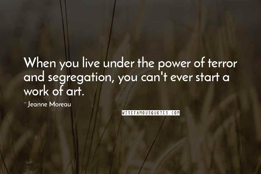 Jeanne Moreau Quotes: When you live under the power of terror and segregation, you can't ever start a work of art.