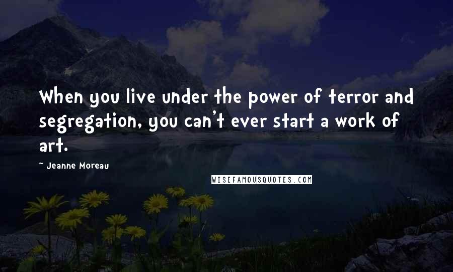 Jeanne Moreau Quotes: When you live under the power of terror and segregation, you can't ever start a work of art.