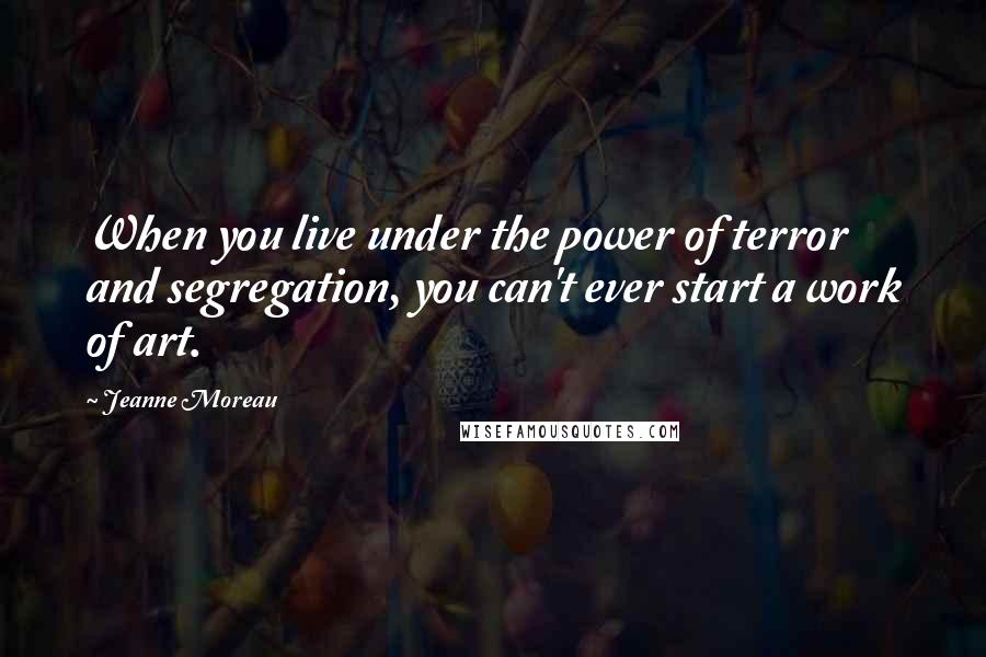 Jeanne Moreau Quotes: When you live under the power of terror and segregation, you can't ever start a work of art.