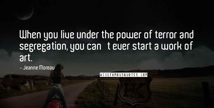 Jeanne Moreau Quotes: When you live under the power of terror and segregation, you can't ever start a work of art.