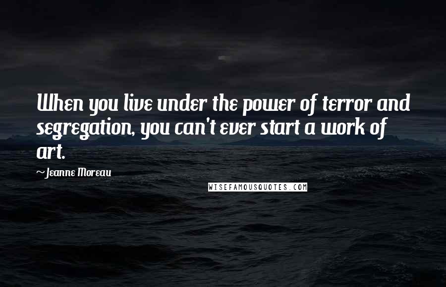 Jeanne Moreau Quotes: When you live under the power of terror and segregation, you can't ever start a work of art.