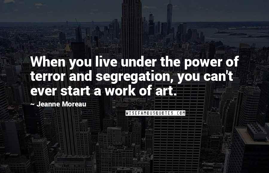 Jeanne Moreau Quotes: When you live under the power of terror and segregation, you can't ever start a work of art.