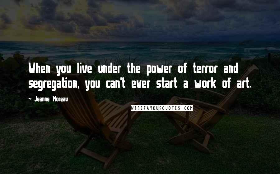 Jeanne Moreau Quotes: When you live under the power of terror and segregation, you can't ever start a work of art.