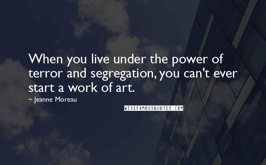 Jeanne Moreau Quotes: When you live under the power of terror and segregation, you can't ever start a work of art.