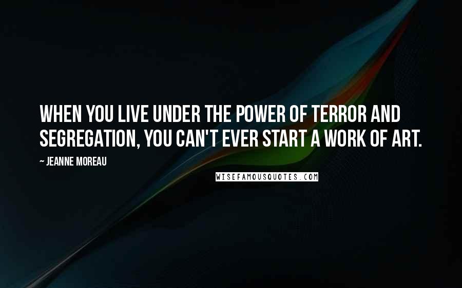 Jeanne Moreau Quotes: When you live under the power of terror and segregation, you can't ever start a work of art.