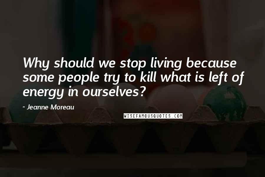 Jeanne Moreau Quotes: Why should we stop living because some people try to kill what is left of energy in ourselves?
