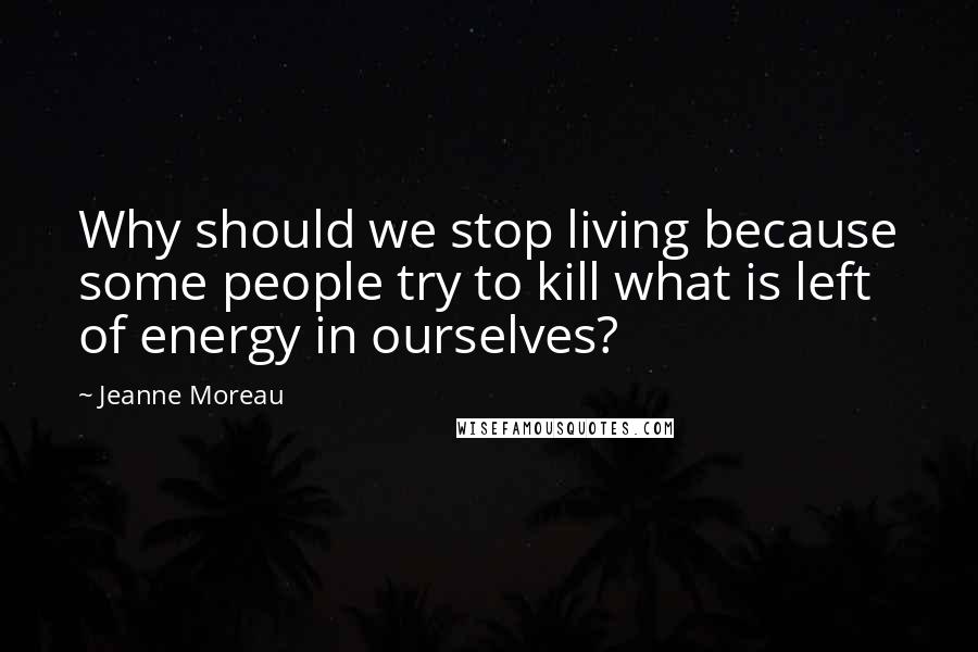 Jeanne Moreau Quotes: Why should we stop living because some people try to kill what is left of energy in ourselves?