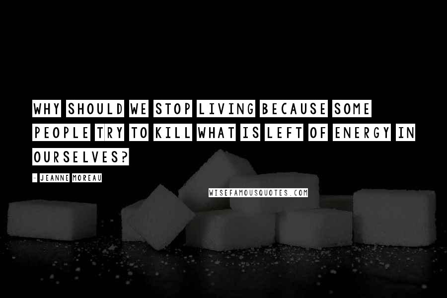 Jeanne Moreau Quotes: Why should we stop living because some people try to kill what is left of energy in ourselves?