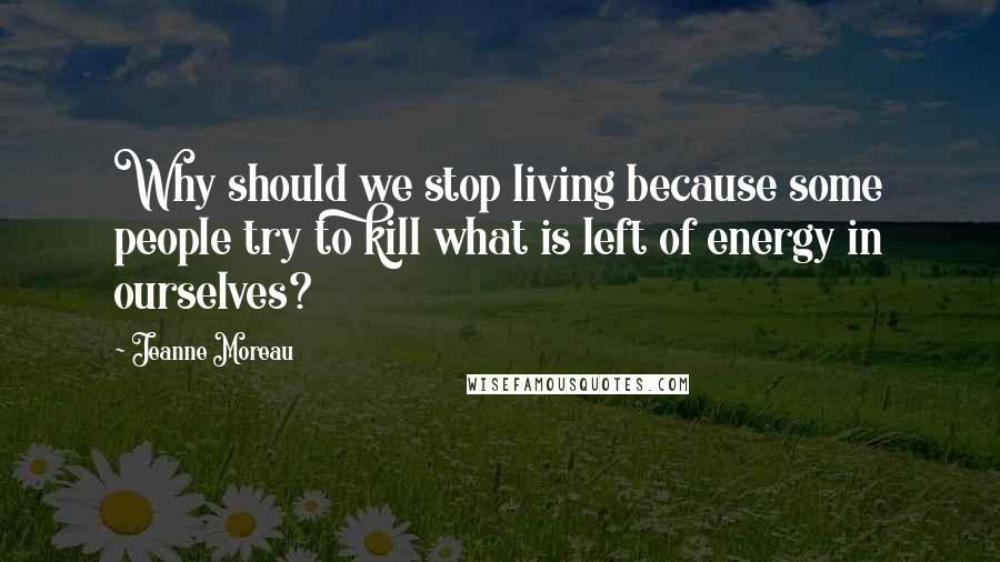 Jeanne Moreau Quotes: Why should we stop living because some people try to kill what is left of energy in ourselves?