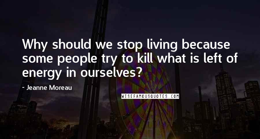 Jeanne Moreau Quotes: Why should we stop living because some people try to kill what is left of energy in ourselves?