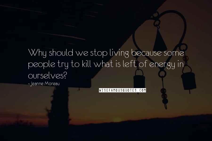 Jeanne Moreau Quotes: Why should we stop living because some people try to kill what is left of energy in ourselves?
