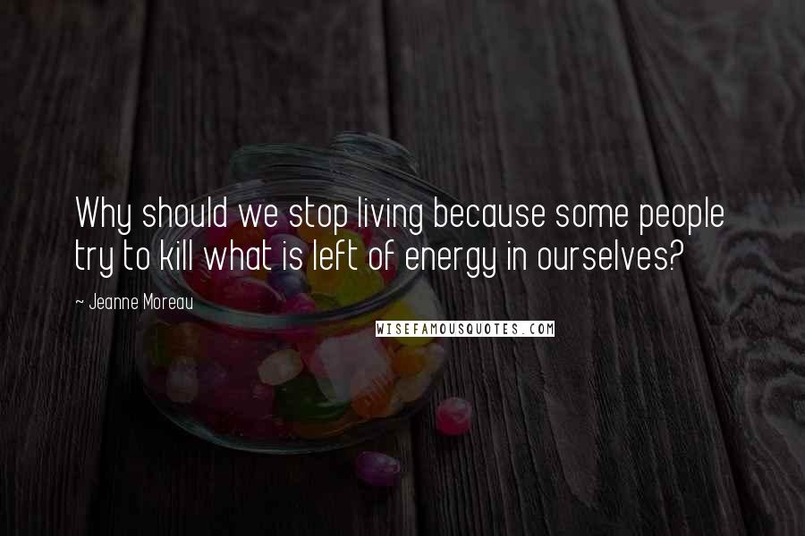 Jeanne Moreau Quotes: Why should we stop living because some people try to kill what is left of energy in ourselves?