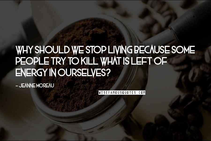 Jeanne Moreau Quotes: Why should we stop living because some people try to kill what is left of energy in ourselves?