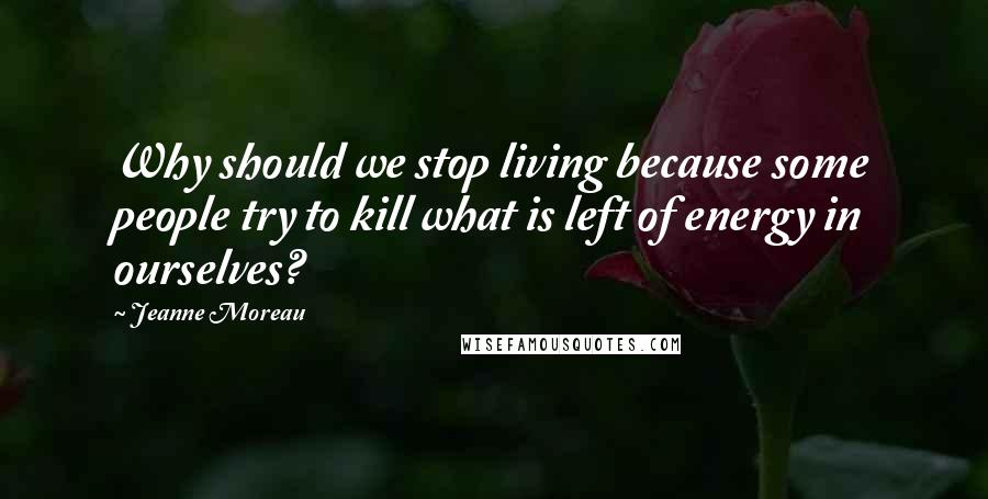 Jeanne Moreau Quotes: Why should we stop living because some people try to kill what is left of energy in ourselves?