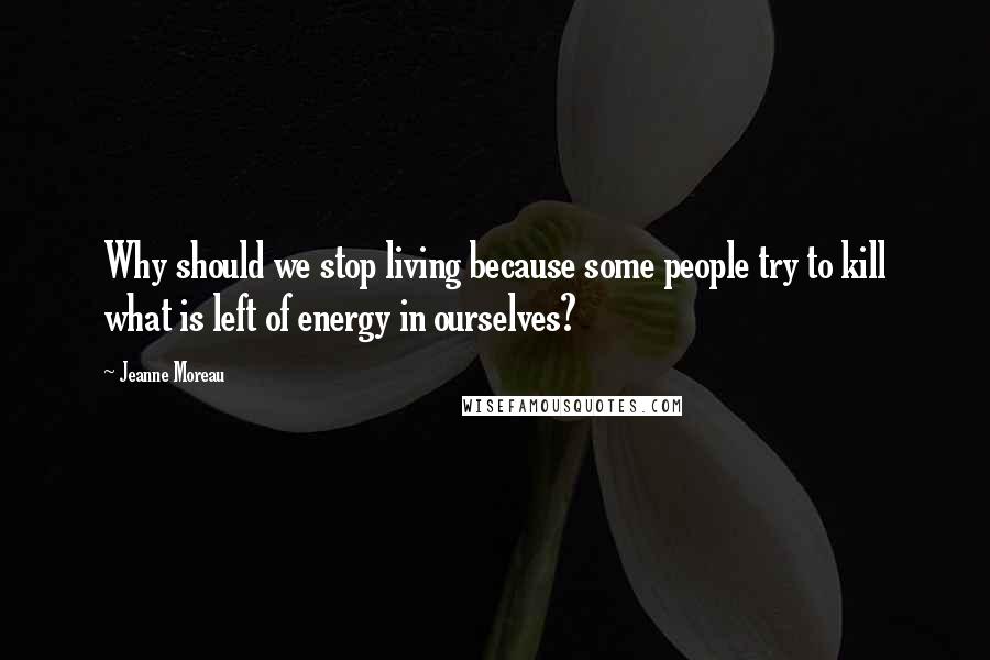 Jeanne Moreau Quotes: Why should we stop living because some people try to kill what is left of energy in ourselves?