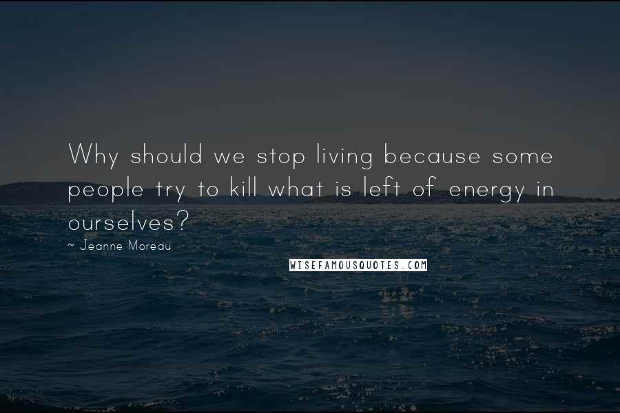 Jeanne Moreau Quotes: Why should we stop living because some people try to kill what is left of energy in ourselves?
